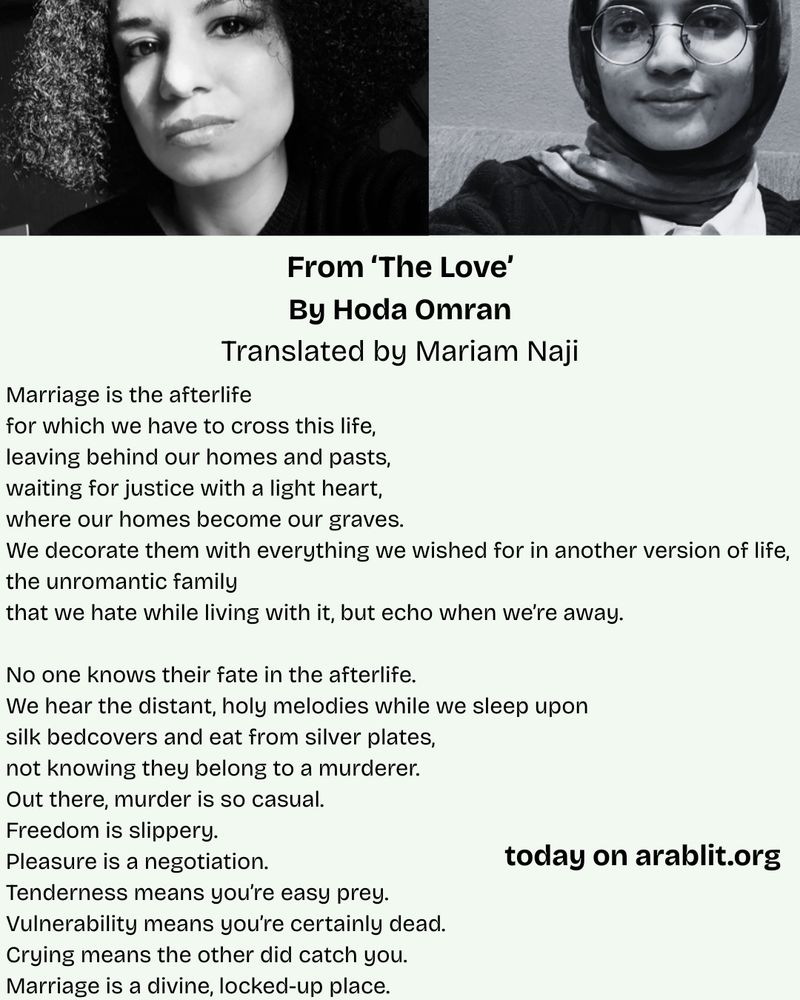 Marriage is the afterlife
for which we have to cross this life,
leaving behind our homes and pasts,
waiting for justice with a light heart,
where our homes become our graves.
We decorate them with everything we wished for in another version of life,
the unromantic family
that we hate while living with it, but echo when we’re away.

No one knows their fate in the afterlife.
We hear the distant, holy melodies while we sleep upon
silk bedcovers and eat from silver plates,
not knowing they belong to a murderer.
Out there, murder is so casual.
Freedom is slippery.
Pleasure is a negotiation.
Tenderness means you’re easy prey.
Vulnerability means you’re certainly dead.
Crying means the other did catch you.
Marriage is a divine, locked-up place.