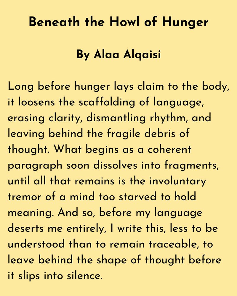 Beneath the Howl of Hunger

By Alaa Alqaisi

Long before hunger lays claim to the body, it loosens the scaffolding of language, erasing clarity, dismantling rhythm, and leaving behind the fragile debris of thought. What begins as a coherent paragraph soon dissolves into fragments, until all that remains is the involuntary tremor of a mind too starved to hold meaning. And so, before my language deserts me entirely, I write this, less to be understood than to remain traceable, to leave behind the shape of thought before it slips into silence.