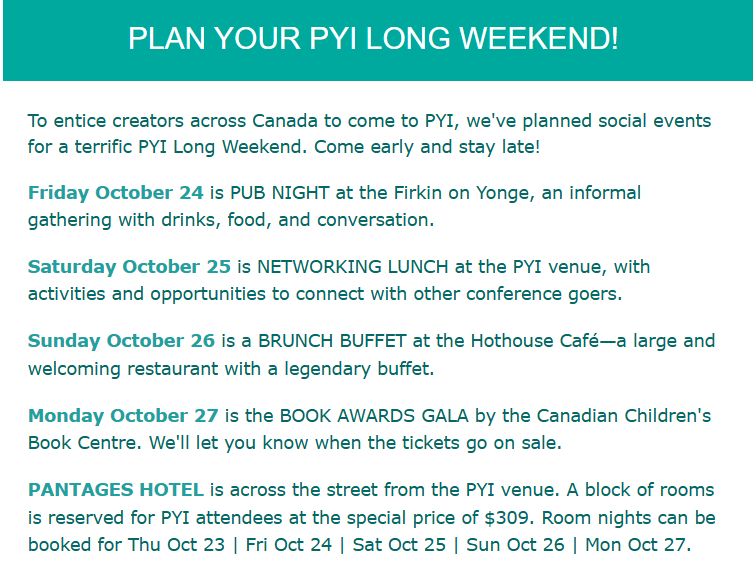 Friday October 24 is PUB NIGHT at the Firkin on Yonge, an informal gathering with drinks, food, and conversation.

Saturday October 25 is NETWORKING LUNCH at the PYI venue, with activities and opportunities to connect with other conference goers.

Sunday October 26 is a BRUNCH BUFFET at the Hothouse Café—a large and welcoming restaurant with a legendary buffet.

Monday October 27 is the BOOK AWARDS GALA by the Canadian Children's Book Centre. We'll let you know when the tickets go on sale.