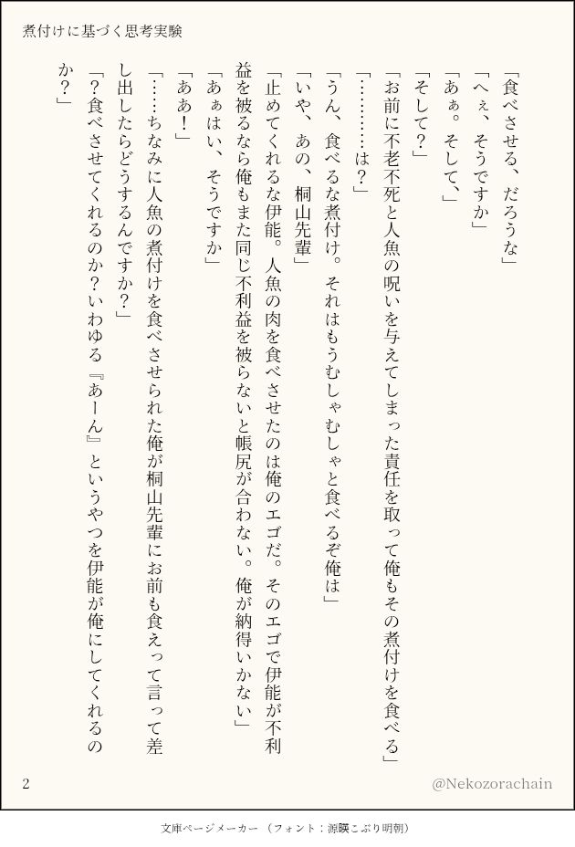 (一枚目からの続き)

「食べさせる、だろうな」
「へぇ、そうですか」
「あぁ。そして、」
「そして？」
「お前に不老不死と人魚の呪いを与えてしまった責任を取って俺もその煮付けを食べる」
「…………は？」
「うん、食べるな煮付け。それはもうむしゃむしゃと食べるぞ俺は」
「いや、あの、桐山先輩」
「止めてくれるな伊能。人魚の肉を食べさせたのは俺のエゴだ。そのエゴで伊能が不利益を被るなら俺もまた同じ不利益を被らないと帳尻が合わない。俺が納得いかない」
「あぁはい、そうですか」
「ああ！」
「……ちなみに人魚の煮付けを食べさせられた俺が桐山先輩にお前も食えって言って差し出したらどうするんですか？」
「？食べさせてくれるのか？いわゆる『あーん』というやつを伊能が俺にしてくれるのか？」

(三枚目に続く)