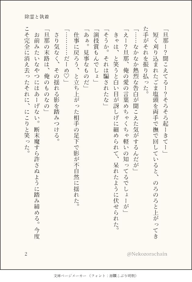 (一枚目の続き)

「旦那ー？聞こえてるー？そろそろ起ーきてー」
　短く刈り込まれたごま塩頭を両手で撫で回していると、のろのろと上がってきた手がそれを振り払った。
「……なかなか熱烈な告白が聞こえた気がするんだが」
「えー？旦那、俺の愛の言葉めちゃくちゃ軽いの知ってるでしょーが」
　きゃは、と笑うと白い目が訝しげに細められて、呆れたように伏せられた。
「そうか。それは騙されたな」
「演技賞もんでしょ」
「あぁ。見事なものだ」
　仕事に戻ろう、と立ち上がった相手の足下で影が不自然に揺れた。
「…………だーめ♡」
　さり気なく、その揺れる影を踏みつける。
「旦那の末路は、俺のものなの」
　お前みたいなやつにはあーげない。断末魔すら許さぬように踏み締める。今度こそ完全に消え去ったそれに、にこりと笑った。