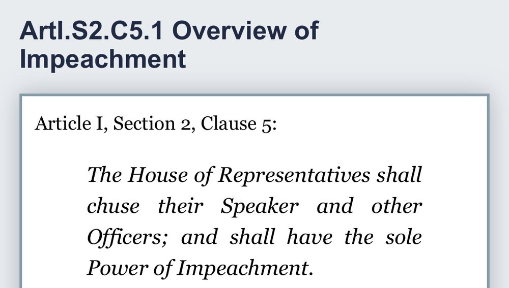 Artl.S2.C5.1 Overview of
Impeachment
Article I, Section 2, Clause 5:
The House of Representatives shall chuse their Speaker and other Officers; and shall have the sole Power of Impeachment.