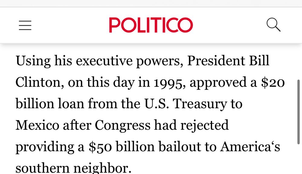 =
POLITICO
Using his executive powers, President Bill Clinton, on this day in 1995, approved a $20 billion loan from the U.S. Treasury to Mexico after Congress had rejected providing a $50 billion bailout to America's southern neighbor.