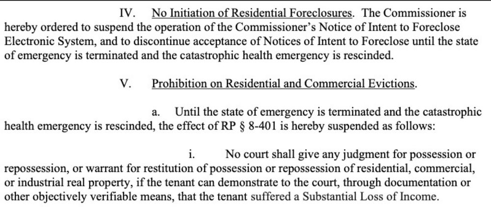 IV. No Initiation of Residential Foreclosures. The Commissioner is
hereby ordered to suspend the operation of the Commissioner's Notice of Intent to Foreclose Electronic System, and to discontinue acceptance of Notices of Intent to Foreclose until the state of emergency is terminated and the catastrophic health emergency is rescinded.
V. Prohibition on Residential and Commercial Evictions.
a. Until the state of emergency is terminated and the catastrophic
health emergency is rescinded, the effect of RP § 8-401 is hereby suspended as follows:
i.
No court shall give any judgment for possession or
repossession, or warrant for restitution of possession or repossession of residential, commercial, or industrial real property, if the tenant can demonstrate to the court, through documentation or other objectively verifiable means, that the tenant suffered a Substantial Loss of Income.
