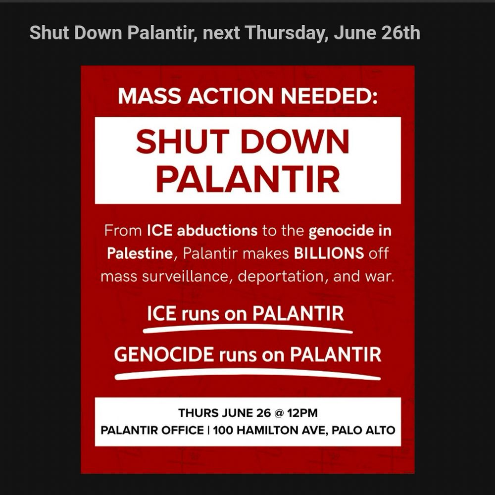 Shut Down Palantir, next Thursday, June 26th
MASS ACTION NEEDED:
SHUT DOWN
PALANTIR
From ICE abductions to the genocide in Palestine, Palantir makes BILLIONS off mass surveillance, deportation, and war.
ICE runs on PALANTIR
GENOCIDE runs on PALANTIR
THURS JUNE 26 @ 12PM
PALANTIR OFFICE | 100 HAMILTON AVE, PALO ALTO