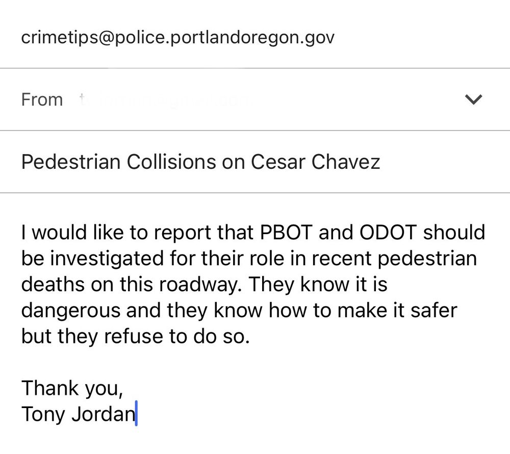 crimetips@police.portlandoregon.gov

Pedestrian Collisions on Cesar Chavez
I would like to report that PBOT and ODOT should be investigated for their role in recent pedestrian deaths on this roadway. They know it is dangerous and they know how to make it safer but they refuse to do so.

Thank you,
Tony Jordan