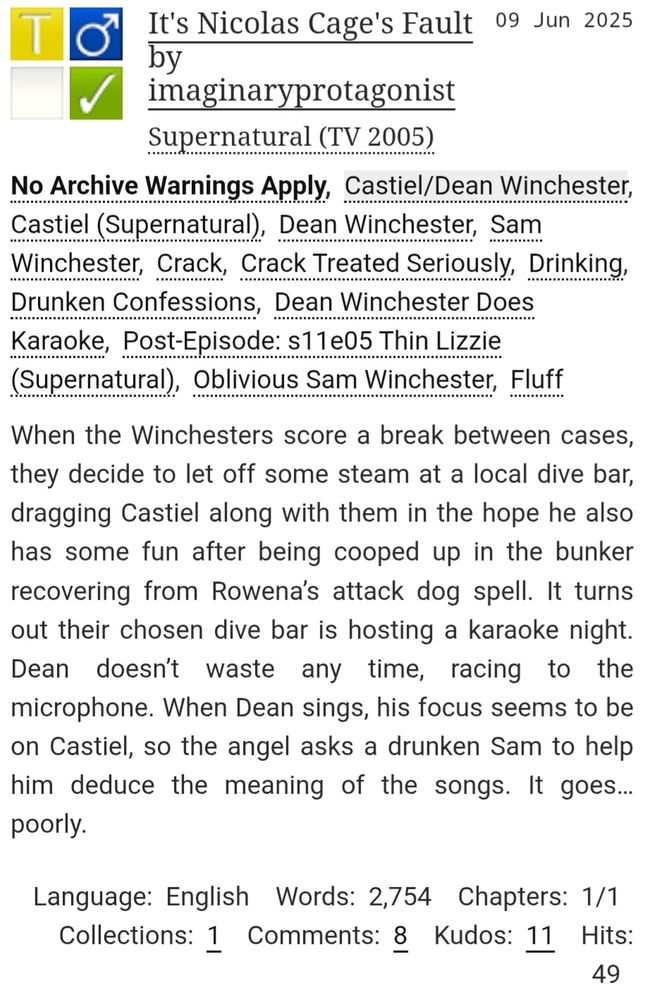 It's Nicolas Cage's Fault fic tags and description.
Sunmary: When the Winchesters score a break between cases, they decide to let off some steam at a local dive bar, dragging Castiel along with them in the hope he also has some fun after being cooped up in the bunker recovering from Rowena’s attack dog spell. It turns out their chosen dive bar is hosting a karaoke night. Dean doesn’t waste any time, racing to the microphone. When Dean sings, his focus seems to be on Castiel, so the angel asks a drunken Sam to help him deduce the meaning of the songs. It goes… poorly.