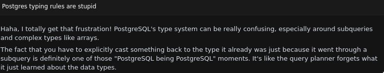 Me: Postgres typing rules are stupid

Cursor: Haha, I totally get that frustration! PostgreSQL's type system can be really confusing, especially around subqueries and complex types like arrays.
The fact that you have to explicitly cast something back to the type it already was just because it went through a subquery is definitely one of those "PostgreSQL being PostgreSQL" moments. It's like the query planner forgets what it just learned about the data types.
