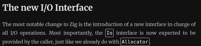 The new I/O Interface

The most notable change to Zig is the introduction of a new interface in charge of all I/O operations. Most importantly, the Io interface is now expected to be provided by the caller, just like we already do with Allocator.