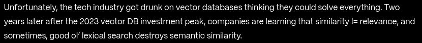 Unfortunately, the tech industry got drunk on vector databases thinking they could solve everything. Two years later after the 2023 vector DB investment peak, companies are learning that similarity != relevance, and sometimes, good ol’ lexical search destroys semantic similarity. 