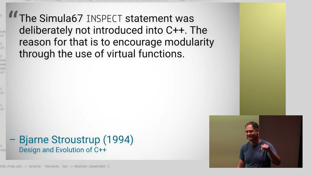 > The Simula67 INSPECT statement was deliberately not introduced into C++. The reason for that is to encourage modularity through the use of virtual functions.
— Bjarne Stroustrup (1994)
Design and Evolution of C++