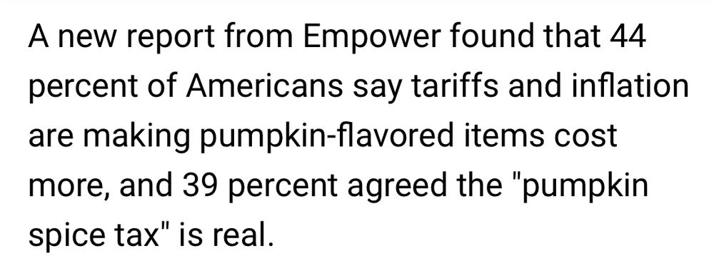 An paragraph from the article that says: A new report from Empower found that 44 percent of Americans say tariffs and inflation are making pumpkin-flavored items cost more, and 39 percent agreed the "pumpkin spice tax" is real.