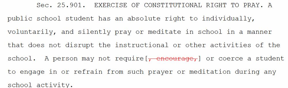  Sec. 25.901. EXERCISE OF CONSTITUTIONAL RIGHT TO PRAY. A public school student has an absolute right to individually, voluntarily, and silently pray or meditate in school in a manner that does not disrupt the instructional or other activities of the school. A person may not require[, encourage,] or coerce a student to engage in or refrain from such prayer or meditation during any school activity.