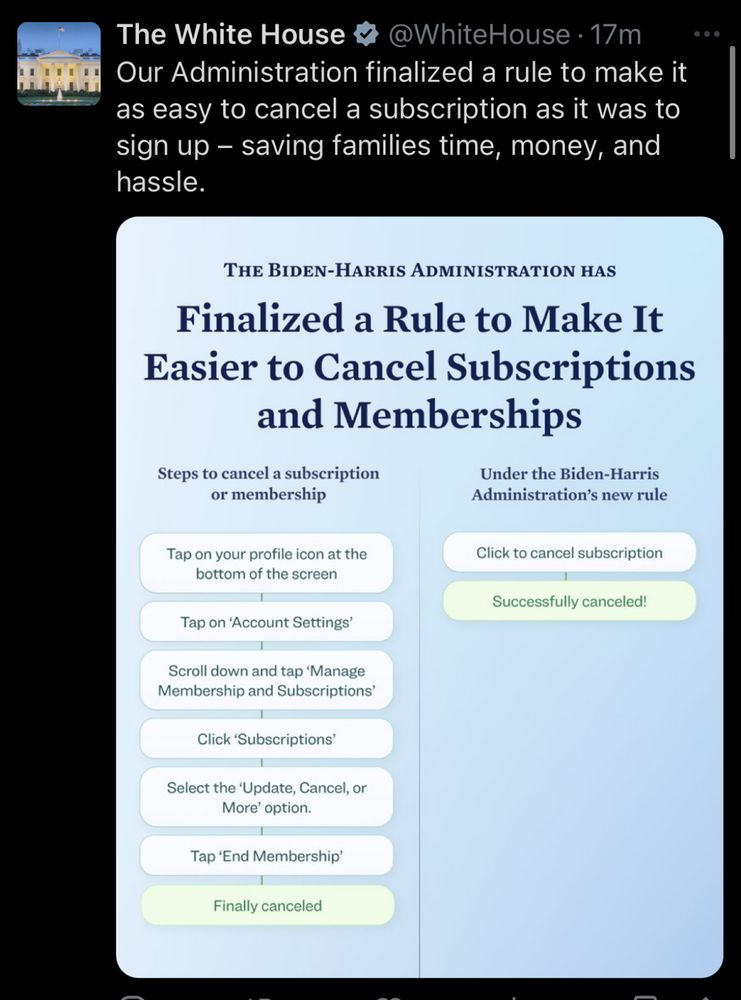 Screenshot of White House tweet. Our Administration finalized a rule to make it as easy to cancel a subscription as it was to sign up – saving families time, money, and hassle.


Image alt text

The Biden-Harris Administration has finalized a rule to make it easier to cancel subscriptions and memberships

Steps to cancel a membership
- Tap on your profile icon at the bottom of the screen 
- Tap on 'Account Settings'
- Scroll down and tap 'Manage Membership and Subscriptions'
- Click 'Subscriptions'
- Select the 'Update, Cancel, or More' option
- Tap 'End Membership'
- Finally canceled

Under the Biden-Harris Administration's new rule
- Click to cancel subscription 
- Successfully canceled!
 
