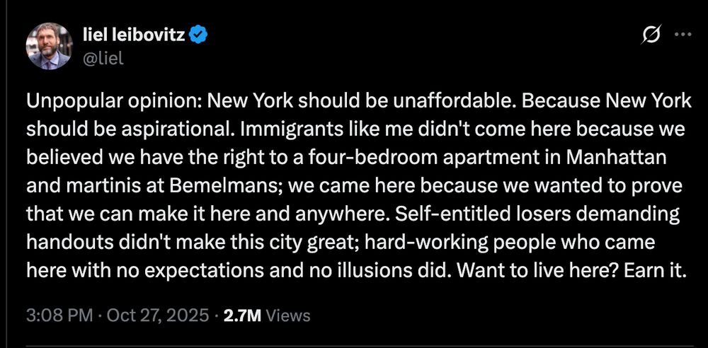 "Unpopular opinion: New York should be unaffordable. Because New York should be aspirational. Immigrants like me didn't come here because we believed we have the right to a four-bedroom apartment in Manhattan and martinis at Bemelmans; we came here because we wanted to prove that we can make it here and anywhere. Self-entitled losers demanding handouts didn't make this city great; hard-working people who came here with no expectations and no illusions did. Want to live here? Earn it."
