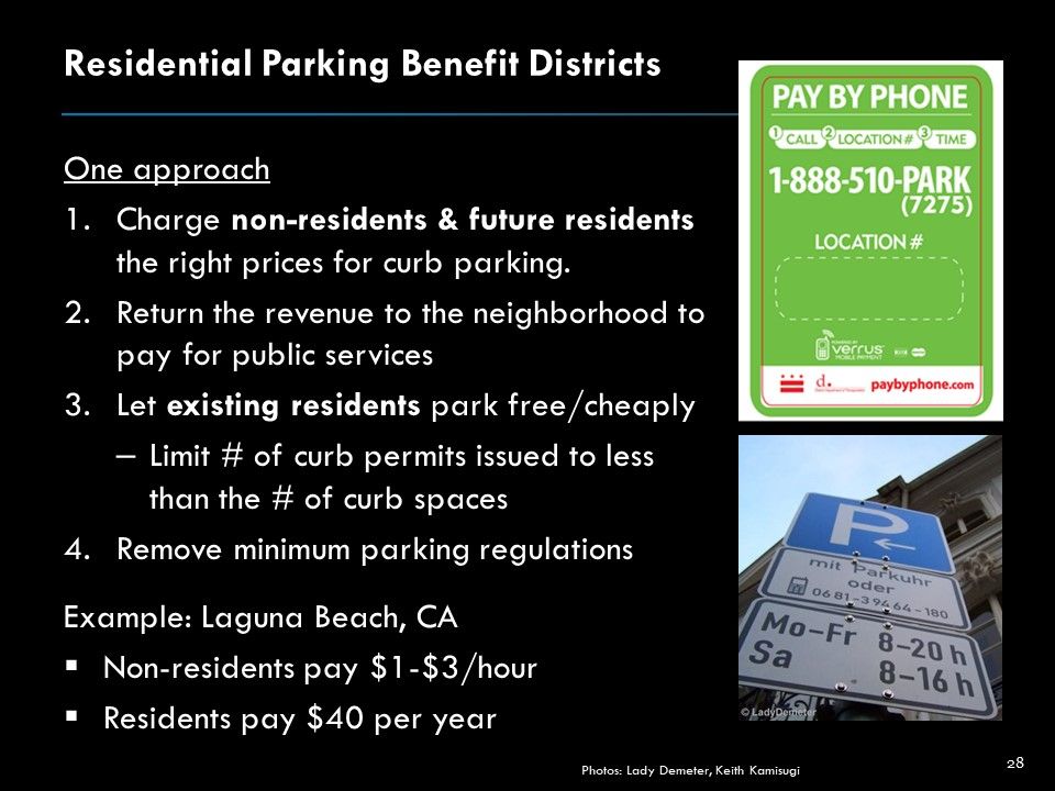 A PowerPoint slide that reads as follows:
Residential Parking Benefit Districts
One approach
Charge non-residents & future residents the right prices for curb parking.
Return the revenue to the neighborhood to pay for public services
Let existing residents park free/cheaply
Limit # of curb permits issued to less than the # of curb spaces
Remove minimum parking regulations
Example: Laguna Beach, CA
Non-residents pay $1-$3/hour 
Residents pay $40 per year