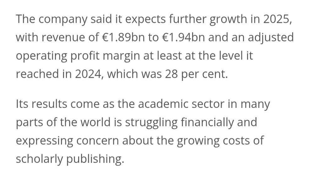 The company said it expects further growth in 2025, with revenue of €1.89bn to €1.94bn and an adjusted operating profit margin at least at the level it reached in 2024, which was 28 per cent.

Its results come as the academic sector in many parts of the world is struggling financially and expressing concern about the growing costs of scholarly publishing.