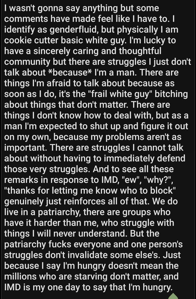 I wasn't gonna say anything but some comments have made feel like I have to. I identify as genderfluid, but physically I am cookie cutter basic white guy. I'm lucky to have a sincerely caring and thoughtful community but there are struggles I just don't talk about *because* I'm a man. There are things I'm afraid to talk about because as soon as I do, it's the "frail white guy" bitching about things that don't matter. There are things I don't know how to deal with, but as a man I'm expected to shut up and figure it out on my own, because my problems aren't as important. There are struggles I cannot talk about without having to immediately defend those very struggles. And to see all these remarks in response to IMD, "ew", "why?", "thanks for letting me know who to block" genuinely just reinforces all of that. We do live in a patriarchy, there are groups who have it harder than me, who struggle with things I will never understand. But the patriarchy fucks everyone and one person's struggles don't invalidate some else's. Just because I say I'm hungry doesn't mean the millions who are starving don't matter, and IMD is my one day to say that I'm hungry.