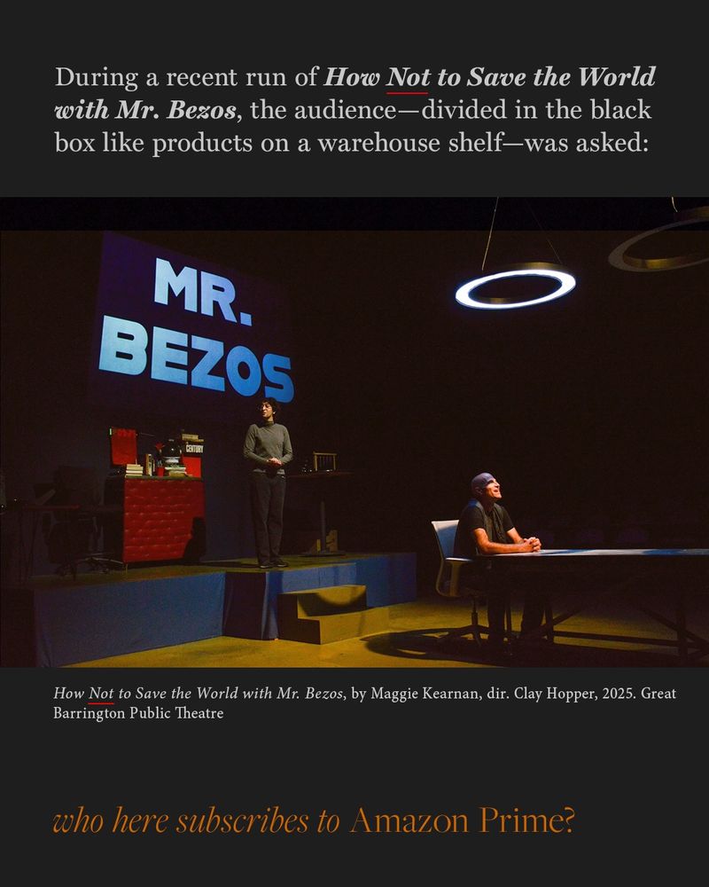 Text on slide—During a recent run of How *Not* to Save the World with Mr. Bezos, the audience—divided in the black box like products on a warehouse shelf—was asked:

Center: Photograph of the stage performance. One performer sits at a table under a glowing ring light, another stands before a screen that says “MR. BEZOS.” The set evokes trial by a dystopian tribunal.
 Caption: How Not to Save the World with Mr. Bezos, by Maggie Kearnan, dir. Clay Hopper, 2025. Great Barrington Public Theatre. 
Bottom: In orange italics, the quote from the play—“who here subscribes to Amazon Prime?”