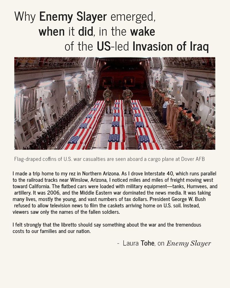 Slide titled “Why Enemy Slayer emerged, when it did, in the wake of the US-led Invasion of Iraq”. Image shows flag-draped coffins of U.S. war casualties lined up inside a military cargo plane at Dover Air Force Base, with soldiers standing in rows on either side. Caption reads: “Flag-draped coffins of U.S. war casualties are seen aboard a cargo plane at Dover AFB.”
Below, a quote from Laura Tohe recounts a personal story: driving through Northern Arizona in 2006, seeing miles of military freight, and feeling compelled to speak to the war’s costs through the libretto. She notes President George W. Bush had banned media coverage of returning coffins, reducing the fallen soldiers to names only.
Quote concludes: “I felt strongly that the libretto should say something about the war and the tremendous costs to our families and our nation.” — Laura Tohe, on Enemy Slayer
