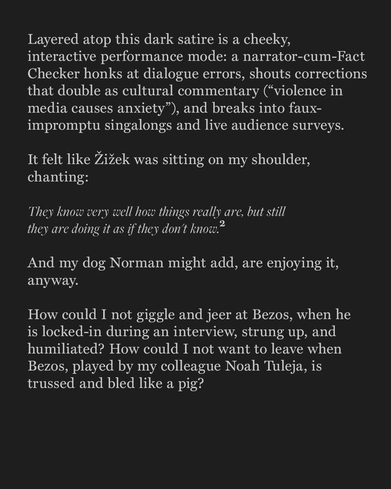 Text-only slide continuing the essay. A performance mode is described: a Fact Checker honks at dialogue errors, makes cultural commentary, and leads singalongs.
 A stylized block quote from Slavoj Žižek’s The Sublime Object of Ideology reads:

They know very well how things really are, but still they are doing it as if they don’t know.
 This is attributed to Žižek. The author’s dog, Norman, is invoked humorously as adding: and are enjoying it, anyway.
 The final paragraph describes the author’s discomfort watching Bezos—played by Noah Tuleja—humiliated and “trussed and bled like a pig.”