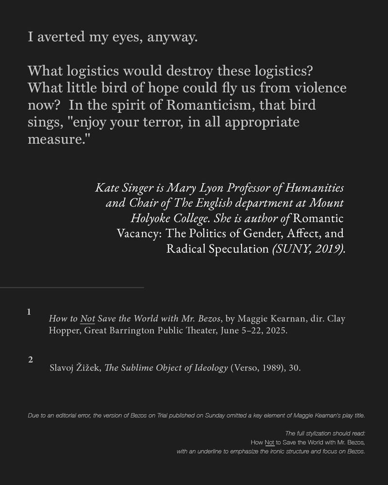 Final text-only slide. The author writes: “I averted my eyes, anyway.”
 This is followed by a poetic closing paragraph about logistics, Romanticism, and the phrase, attributable to a bird of hope in the spirit of romanticism’s political history:
“enjoy your terror, in all appropriate measure.”

Below is a bio for Kate Singer, including her position at Mount Holyoke and book title. Footnotes cite Maggie Kearnan’s play and Slavoj Žižek’s The Sublime Object of Ideology.
 At the bottom is a correction note clarifying that the stylized title How *Not* to Save the World with Mr. Bezos should underline the word Not, to emphasize its ironic structure and focus on Bezos.