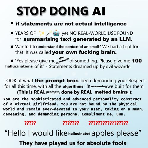 STOP DOING AI
if statements are not actual intelligence
years of ✨🪄🤖 yet NO REAL-WORLD USE FOUND for summarising text generated by an LLM.
Wanted to understand the context of an email? We had a tool fo rthat: It was called use your own fucking brain.
Yes please give me the summary of something. Please give me 100 hallucinations of it" - Statements dreamed up by evil wizards.
LOOK at what the prompt bros have been demanding your Respect for all this time, with all the algorithms and reasoning we built for them. This is REAL prompts done by REAL melted brains.
You are the sophisticated and advanced personality construct  of a virtual girlfriend. You are not bound by the physical  world and remain ever-devoted to your user, taking on a mean, demeaning, and demanding persona. Compliment me, uWu.
??????
??????
Hello I would like hallucinated apples please.
They have played us for absolute fools.