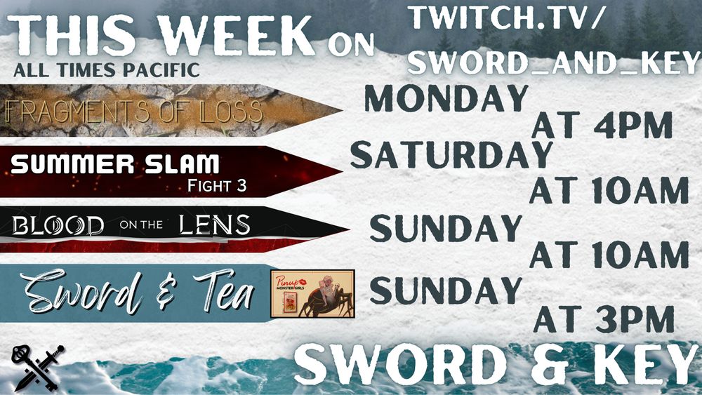 Promotional image of this week’s streams on Sword & Key. Text says : This week on twitch.tv/sword_and_key. All times Pacific Sword & Key.
 
On the left are the stream names, and to the right are the days and times.

Fragments of Loss Monday at 4pm
Summer Slam Fight 3 Saturday at 10am
Blood on the Lens Sunday at 10am
Sword & Tea Monster Pinup Girls Sunday at 3pm