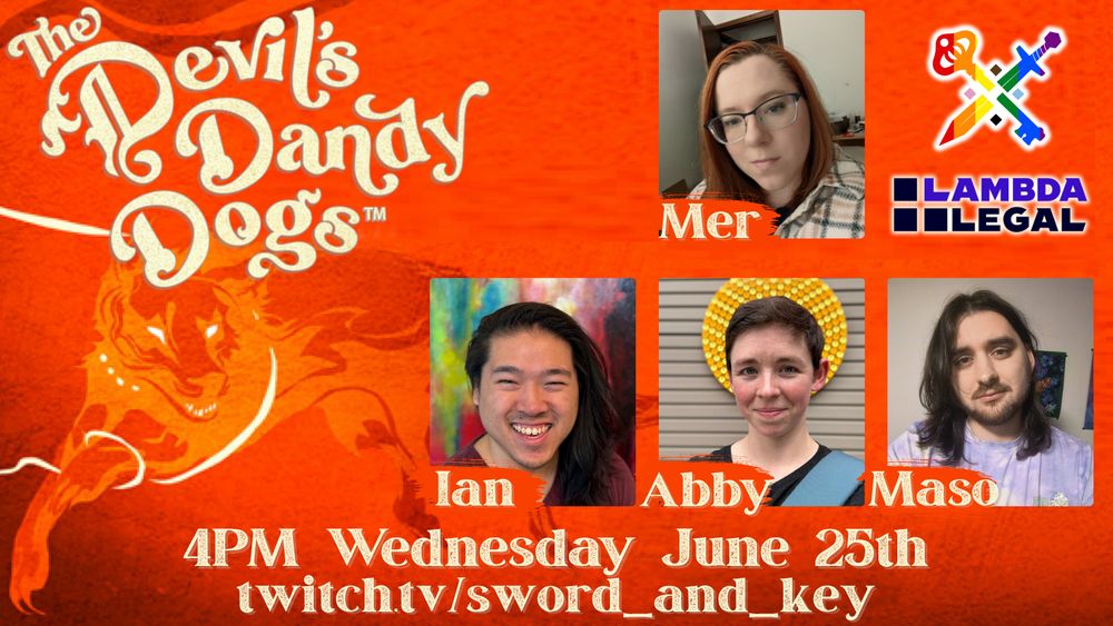 Promo image for a oneshot of Devil’s Dandy Dogs on Sword & Key, a charity stream supporting Lambda Legal. The background features a vibrant red, yellow, and orange coloration with a hellhound depicted with glowing eyes and glowing bands about it. In the upper right corner is a pride/rainbow Sword & Key Logo and the Lambda Legal logo. The top left text says “The Devil’s Dandy Dogs” in yellow script. The top right has images of the players and GM (from top to bottom, left to right) Mer, Ian, Abby, Maso. The bottom text is yellow and reads “4pm Pacific Wednesday June 25th” and “twitch.tv/sword_and_key”.
