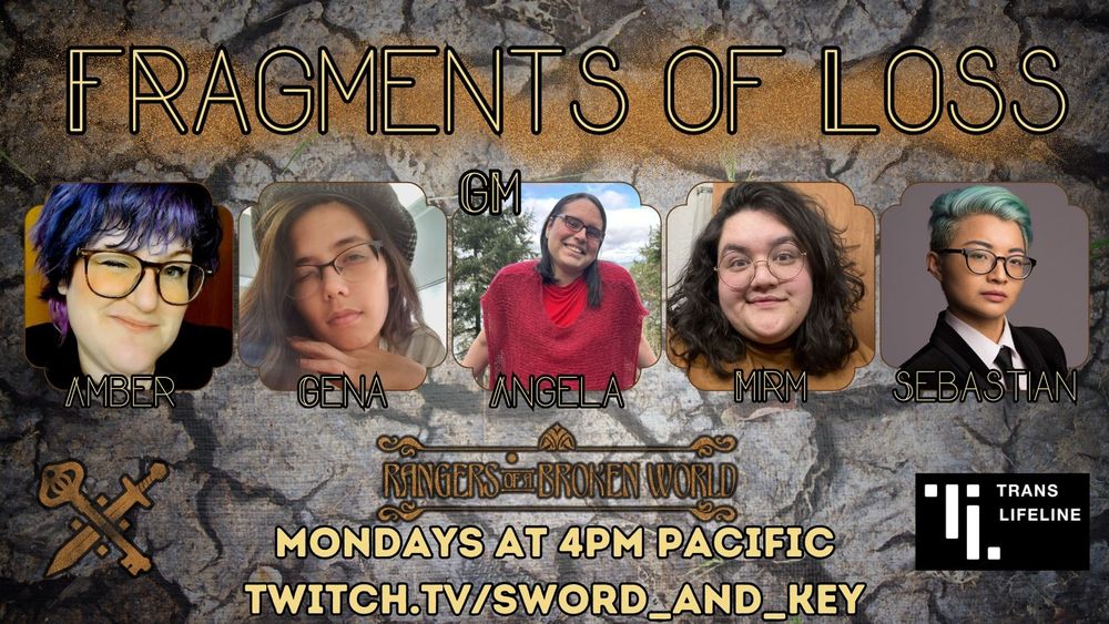 A promotional image for Fragments of Loss, a Rangers of a Broken World TTRPG actual play.The background is of fracked rock. At the top says Fragments of Loss and below it are photos of the cast. From left to right there is Amber, Gena, Angela (GM), Mirm, and Sebastian. At the bottom it says they play Mondays at 3pm Pacific at twitch.tv/sword_and_key. To the left is the S&K Logo, and on the right is the Trans Lifeline logo, which the cast is raising money for. 
