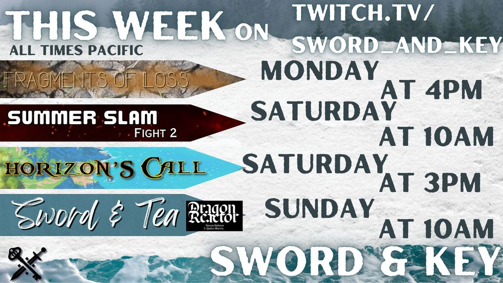 Promotional image of this week’s streams on Sword & Key. Text says : This week on twitch.tv/sword_and_key. All times Pacific Sword & Key.
 
On the left are the stream names, and to the right are the days and times.

Fragments of Loss Monday at 4pm
Summer Slam Fight 2 Saturday at 10am
Horizon's Call Saturday at 3pm
Sword & Tea Dragon Reactor Sunday at 10am