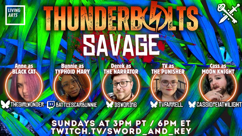 Promotional image for the Thunderbolts: Savage stream on Sword and Key. The background features neon leaves of a fern in green and blue with hidden blue dinosaur eyes on the left and right. The title has “Thunderbolts” in a gradient-damaged orange font and “Savage” in neon white with a red outline and a blood splatter behind it. The top left has the logo for Living Arts Detroit and the top right features the logo for Sword & Key.  In the center are headshots of the performers (from left to right): Anne (as Black Cat), Bunnie (as Typhoid Mary),  Derek (as the Narrator), TV (as the Punisher), and Cass (as Moon Knight). The player images are framed by orange neon circles and feature social tags beneath each with the Bluesky logo next to thegirlwonder (Anne), dsword16 (Derek), tvfarrell (TV), and cassiopeiatwilight (Cass). There is the Twitch logo next to battlescarbunnie (Bunnie). The bottom text is white with red outline and reads “Sunday at 3pm PT / 6pm ET” and “twitch.tv/sword_and_key” 