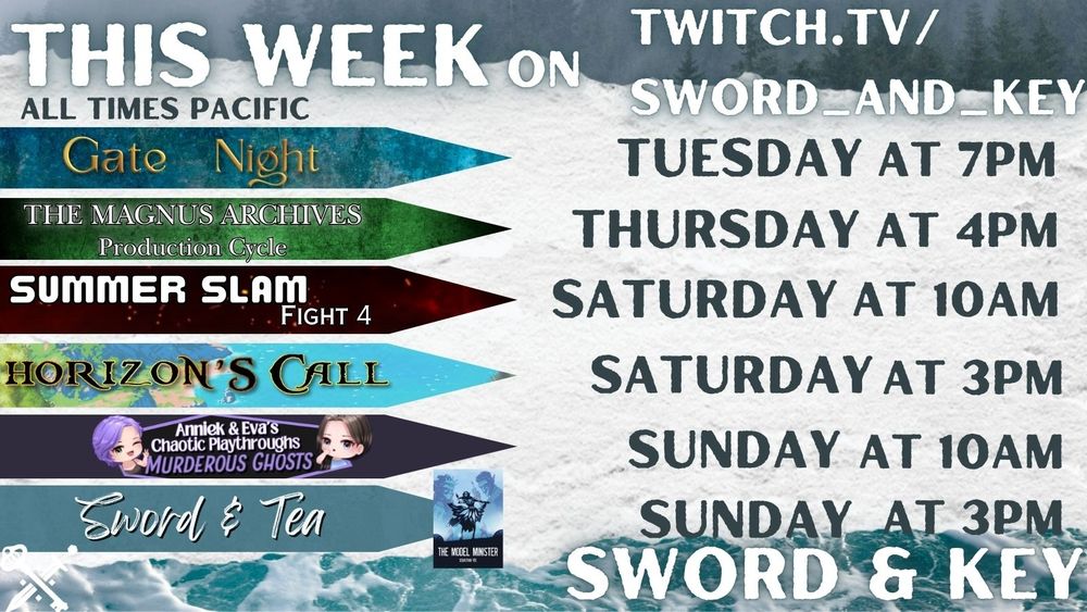 Promotional image of this week’s streams on Sword & Key. Text says : This week on twitch.tv/sword_and_key. All times Pacific Sword & Key.
 
On the left are the stream names, and to the right are the days and times.

Gate Night on Tuesday at 7pm
The Magnus Archives: Production Cycle on Thursday at 4PM
Summer Slam Fight 4 on Saturday at 10AM
Horizon's Call on Saturday at 3PM
Anniek & Eva's Chaotic Playthrough: Murderous Ghosts on Sunday at 10AM
Sword & Tea: Model Minister on Sunday at 3PM