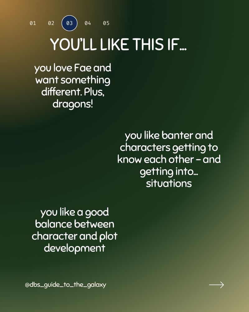 Yellow light and dark green gradient background. At the top are numbers in a row. 03 has a dark blue background circle. my Social media handle is at the bottom left and arrow bottom right. The heading reads: You'll Like This If... 

And then 3 different paragraphs
you love Fae and want something different. Plus, dragons! 

you like banter and characters getting to know each other - and getting into... Situations 

you like a good balance between character and plot development 