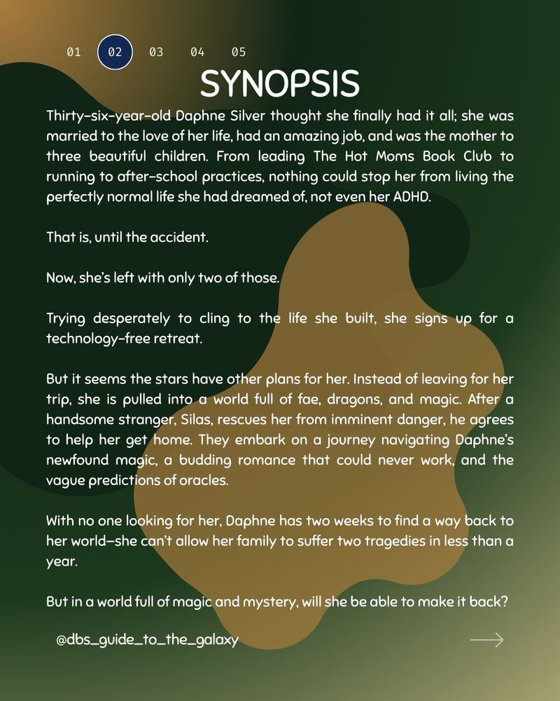 Yellow, light and dark green gradient background 
 At the top are numbers in a row. 01 has a blue background circle. My Social media handle is at the bottom left and an arrow bottom right

Synopsis is the heading. There are 2 blobs. One is dark green and the other mustard yellow. 

Text: Thirty-six-year-old Daphne Silver thought she finally had it all; she was married to the love of her life, had an amazing job, and was the mother to three beautiful children. From leading The Hot Moms Book Club to running to after-school practices, nothing could stop her from living the perfectly normal life she had dreamed of, not even her ADHD.

That is, until the accident.

Now, she’s left with only two of those.

Trying desperately to cling to the life she built, she signs up for a technology-free retreat.

But it seems the stars have other plans for her. Instead of leaving for her trip, she is pulled into a world full of fae, dragons, and magic. After a handsome stranger, Silas, rescues her from imminent danger, he agrees to help her get home. They embark on a journey navigating Daphne’s newfound magic, a budding romance that could never work, and the vague predictions of oracles.

With no one looking for her, Daphne has two weeks to find a way back to her world—she can’t allow her family to suffer two tragedies in less than a year.

But in a world full of magic and mystery, will she be able to make it back?
