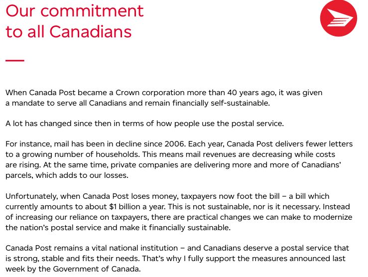 When Canada Post became a Crown corporation more than 40 years ago, it was given a mandate to serve all Canadians and remain financially self-sustainable. A lot has changed since then in terms of how people use the postal service. For instance, mail has been in decline since 2006. Each year, Canada Post delivers fewer letters to a growing number of households. This means mail revenues are decreasing while costs are rising. At the same time, private companies are delivering more and more of Canadians’ parcels, which adds to our losses. Unfortunately, when Canada Post loses money, taxpayers now foot the bill – a bill which currently amounts to about $1 billion a year. This is not sustainable, nor is it necessary. Instead of increasing our reliance on taxpayers, there are practical changes we can make to modernize the nation’s postal service and make it financially sustainable. Canada Post remains a vital national institution – and Canadians deserve a postal service that is strong, stable and fits their needs. That’s why I fully support the measures announced last week by the Government of Canada.