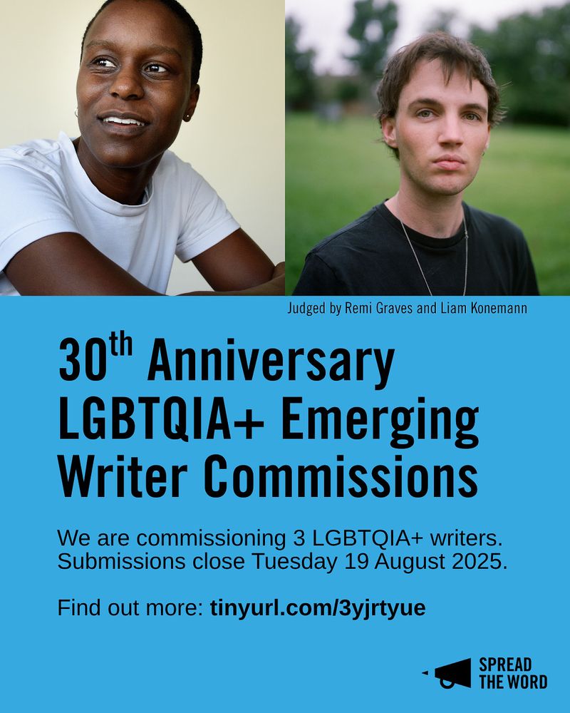 A light blue background with headshots of Remi Graves (a black person with a shaved head, staring off camera, wearing a white shirt) and Liam Konnemann (a trans man with dark brown hair, wearing a black shirt and thin chain looking into camera). Underneath in black capitals reads '30th Anniversary LGBTQIA+ Emerging Writer Commissions. We are commissioning 3 LGBTQIA+ writers. Submissions close Tuesday 19 August 2025.
Find out more: tinyurl.com/3yjrtyue'. The Spread the Word logo is in the bottom right hand corner in black.