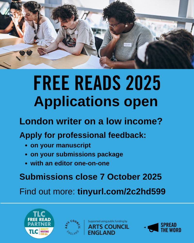 A poster to promote our latest campaign, Free Reads. An image at the top showing people sat at a desk reading and writing. Underneath is a light blue background with black lettering saying, 'FREE READS 2025. Applications open. London writer on a low income? 
Apply for professional feedback:
- on your manuscript 
- on your submissions package
- with an editor one-on-one
Submissions close 7 October 2025
Find out more: tinyurl.com/2c2hd599'

Below that are the TLC, Arts Council England and Spread the Word logos
