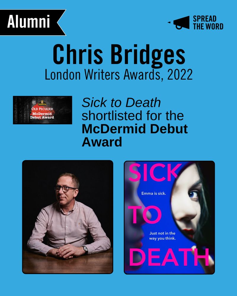 A light blue background with the Spread the Word logo and loud haler in black in the top right corner. In the left is a small black and white banner that says 'Alumni'. The text reads 'Chris Bridges, London Writers Awards, 2022'. Below is the Old Peculiar McDermid Debut Award logo, in white writing against a red thumbprint and a spooky forest background. Next to it reads 'Sick to Death shortlisted for the McDermid Debut Award'. Below is a headshot of Chris, sat with his hands folded on a wooden table in front of him. He wears a pin striped shirt and glasses, his head is turned slightly, smiling cheekily to camera. His book cover is blue with pink text. It depicts part of a woman's face and a blurred shadow of another. The words read Sick to Death in capitals. and in smaller lettering in between 'Emma is sick. Just not in the way you think'