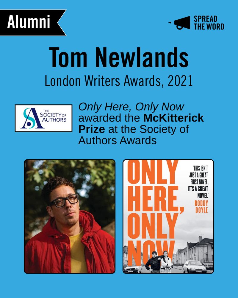 A light blue background with the Spread the Word logo and loud haler in black in the top right corner. In the left is a small black and white banner that says 'Alumni'. The text reads 'Tom Newlands. London Writers Awards, 2021'. The Society of Authors logo is beneath - a white background with the letters S and A swirling round each other in different shades of blue. Next to it reads 'Only Here, Only Now awarded the McKitterick Prize at the Society of Authors Awards'. Beneath that is a picture of Tom with close-cropped curly hair and thick rimmed glasses, wearing a yellow top and red puffer jacket looking straight to camera. Next to him is a picture of his book cover - a black and white photo of a street with a young boy and girl stood looking to the camera, the girl is unsmiling, the boy has his arm up leaning on her shoulder. In orange capitals the title reads ' Only Here, Only Now'