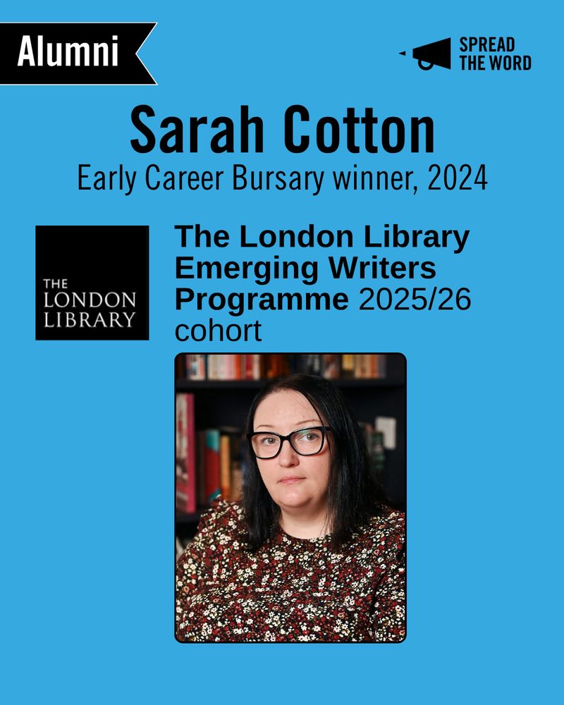 A light blue background with the Spread the Word logo and loud haler in black in the top right corner. In the left is a small black and white banner that says 'Alumni'. The text reads 'Sarah Cotton. Early Career Bursary Winner 2024'. Below is the London Library logo, a black background with the words in thin white capitals. Next to it reads 'The London Library Emerging Writers Programme 2025/26 cohort'. Beneath is a picture of Sarah - with short dark hair and glasses, wearing a top with lots of little flowers all over it. 
