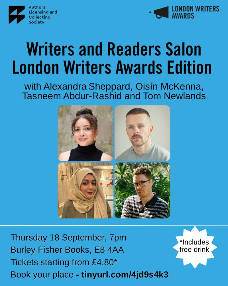 A light blue poster with the London Writers Award logo in the top right and the Authors' Licensing and Collecting Society in the top left corner. The text reads 'Writers and Readers Salon London Writers Awards Edition. with Alexandra Sheppard, Oisín McKenna, Tasneem Abdur-Rashid and Tom Newlands'. Underneath are the 4 headshots of the writers - Alexandra is a mixed race woman with her hair up in a bun, 2 tendrils floating down and she wears a black tank top and small gold hoops. Oisin is a white male with a a shaved head and tiny gold hoop in one ear, he wears a grey sweatshirt. Tasneem is a woman wearing a beige headscarf and green top. Tom is sat in front of lots of green foliage, he has short brown hair, wears glasses and a stripey polo shirt. There is a thin white line and then underneath the details of the event - 'Thursday 18 September, 7pm
Burley Fisher Books, E8 4AA
Tickets starting from £4.80* There is a white burst that reads '*includes free drink'. 
Book your place - tinyurl.com/4jd9s4k3' 