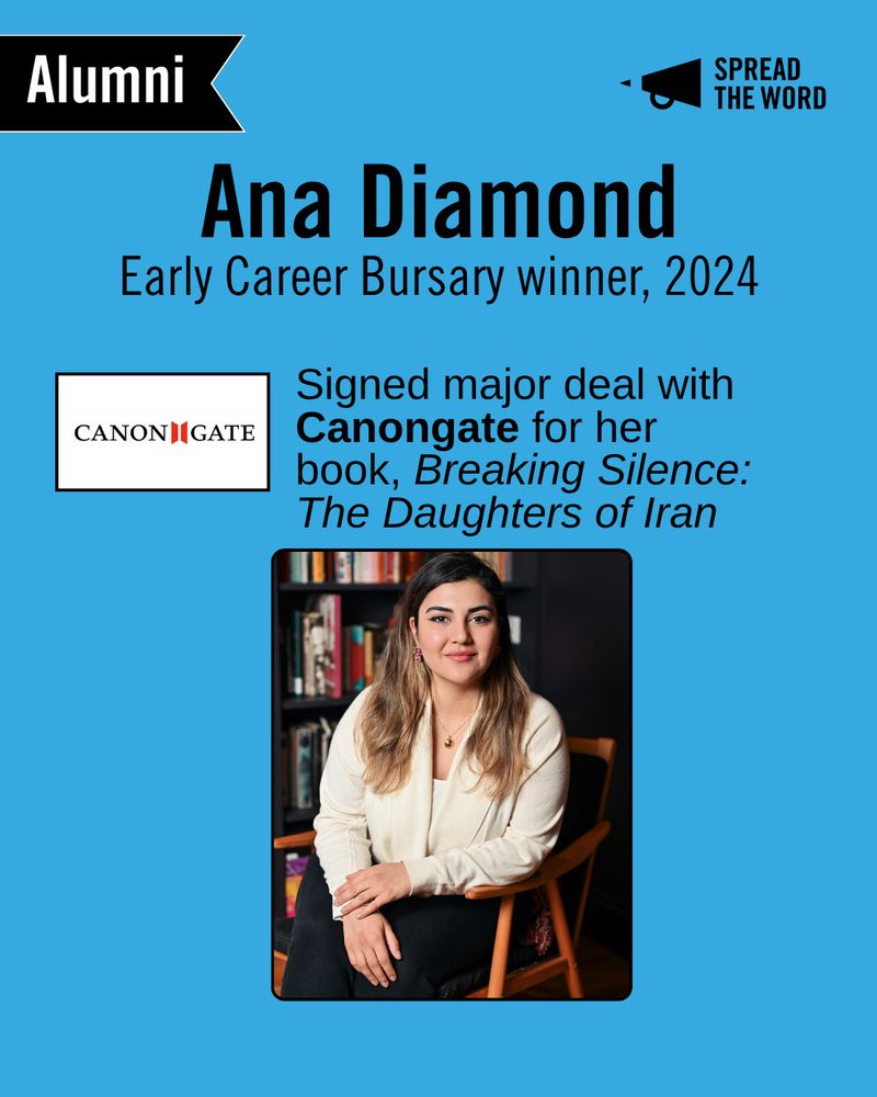 A light blue background with the Spread the Word logo and loud haler in black in the top right corner. In the left is a small black and white banner that says 'Alumni'. The text reads 'Ana Diamond. Early Career Bursary, 2024.' Underneath is the Canongate logo - a white background with the word Canongate in black capitals, with a 2 red shapes in between the n and g akin to an open book. Next to the logo reads 'Signed major deal with Canongate for her book, Breaking Silence: The Daughters of Iran'. Below is a picture of Ana - a girl with long, balayage hair sits in a chair smiling to camera. She wears a beige shirt and black trousers. 
-
