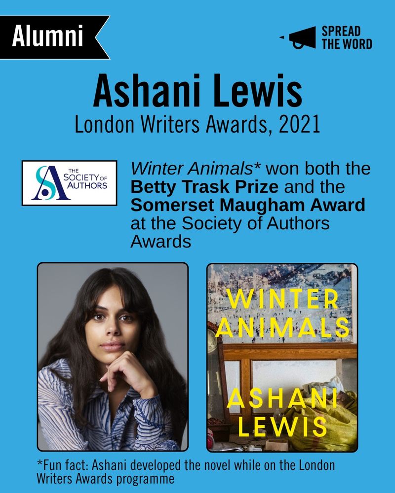 A light blue background with the Spread the Word logo and loud haler in black in the top right corner. In the left is a small black and white banner that says 'Alumni'. The text reads 'Ashani Lewis, London Writers Awards, 2021.' The Society of Authors logo is beneath - a white background with the letters S and A swirling round each other in different shades of blue. Next to it reads 'Winter
 Animals* won both the Betty Trask Prize and the Somerset Maugham Award at the Society of Authors Awards' and at the bottom '*Fun fact: Ashani developed the novel while on the London Writers Awards programme'. A picture of Ashani next to her book. Ashani has long brown hair and a loosely cut fringe, she sits facing the camera with her arm propped under her chin. She wears a striped white and blue shirt. Her book cover is an image of a room with a grandfather clock, a poster and boxes partially in view, with the letters in thin yellow capitals 'Winter Animals, Ashani Lewis'. 
