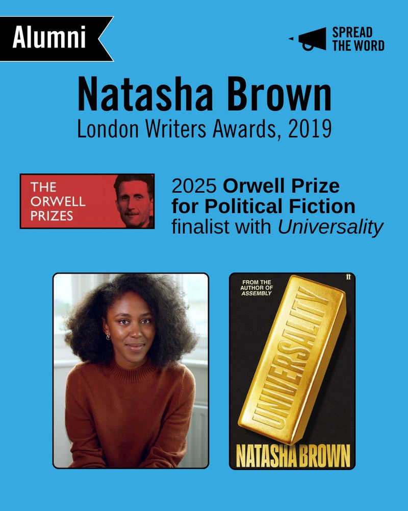 A light blue background with the Spread the Word logo and loud haler in black in the top right corner. In the left is a small black and white banner that says 'Alumni'. The text reads 'Natasha Brown. London Writers Awards 2019'. The Orwell Prizes logo - a red background with white lettering and an image of Orwell's face in black. Next to the logo reads ' 2025 Orwell Prize for Political Fiction finalist with Universality'. Natasha is pictured next to her book cover. Natasha is a Black woman with short dark hair, wearing a brown rollneck. Her book cover is of a large gold bullion with the word 'Universality' on it.
