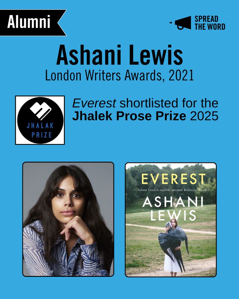 A light blue background with the Spread the Word logo and loud haler in black in the top right corner. In the left is a small black and white banner that says 'Alumni'. The text reads 'Ashani Lewis. London Writers Awards, 2021.' Below is the Jhalek Prize logo - a black circle with the words in dark blue. Next to it reads 'Everest shortlisted for the Jhalek Prose Prize 2025'. Below is Ashani's headshot - Ashani has long brown hair and a loosely cut fringe, she sits facing the camera with her arm propped under her chin. She wears a striped white and blue shirt. . Her book cover Everest depicts a young woman wearing a white dress and holding a human-sized sparrow to her.