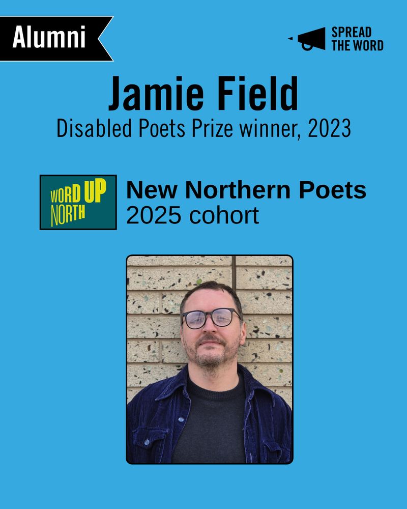 A light blue background with the Spread the Word logo and loud haler in black in the top right corner. In the left is a small black and white banner that says 'Alumni'. The text reads 'Jamie Field. Disabled Poets Prize winner, 2023.' Below that is the Word Up North logo - a dark green background with lime green/yellow lettering that gets gradually bigger and thicker, and 'New Northern Poets 2025 cohort'. There is a picture of Jamie, a white man with glasses and stubble stands in front of a brick wall, wearing a dark blue courduroy shirt open over a black t-shirt. 