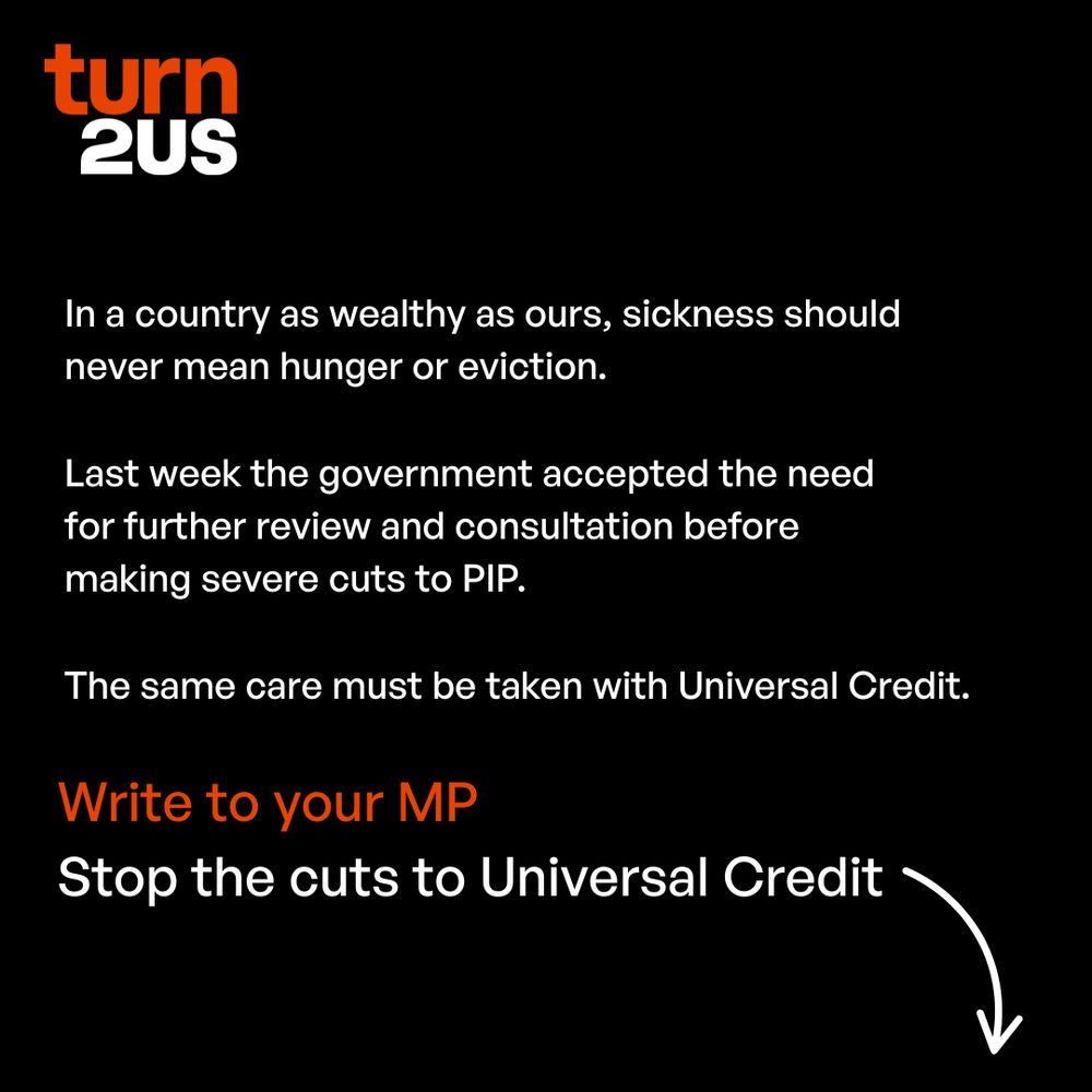 White and orange copy on a black background: In a country as wealthy as ours, sickness should never mean hunger or eviction. Last week the government accepted the need for further review and consultation before making severe cuts to PIP. The same care must be taken with Universal Credit. Write to your MP Stop the cuts to Universal Credit
