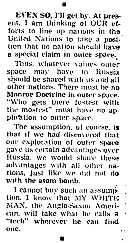 "Even so, I'll get by. At present, I am thinking of the efforts to line up nations in the United Nations to take a position that no nation should have a special claim in Outer space."

"Thus, whatever values outer space may have to Russia should be shared with us and all other nations. There must be no Monroe Doctrine in outer space. "Who gets there fastest with the mostest" must have no application to outer space. The assumption, of course, is that if we had discovered that our exploration of outer space gave us certain advantages over Russia, we would share these advantages with all other nations, just like we did not do with the atom bomb."

"I cannot buy such an assumption. I know that WHITE MAN, the Anglo-Saxon American, will take what he calls a "tech" wherever he can find one."