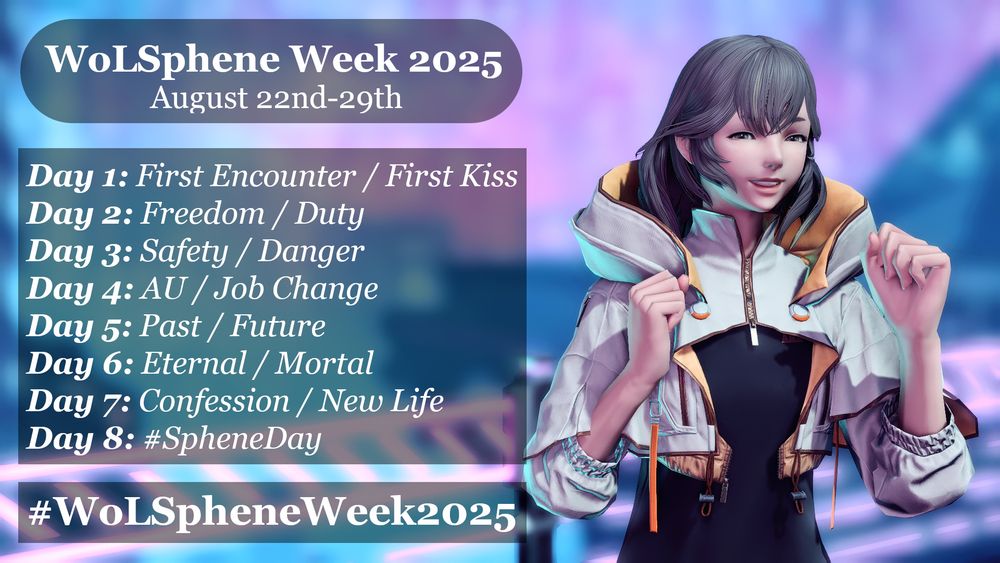 WoLSphene Week 2025
August 22nd-29th

Day 1: First Encounter / First Kiss
Day 2: Freedom / Duty
Day 3: Safety / Danger
Day 4: AU / Job Change
Day 5: Past / Future
Day 6: Eternal / Mortal
Day 7: Confession / New Life
Day 8: #SpheneDay

#WoLSpheneWeek2025